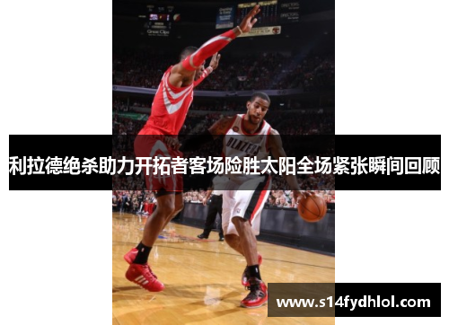 利拉德绝杀助力开拓者客场险胜太阳全场紧张瞬间回顾