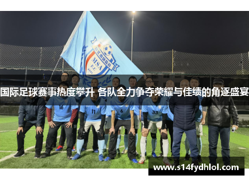 国际足球赛事热度攀升 各队全力争夺荣耀与佳绩的角逐盛宴