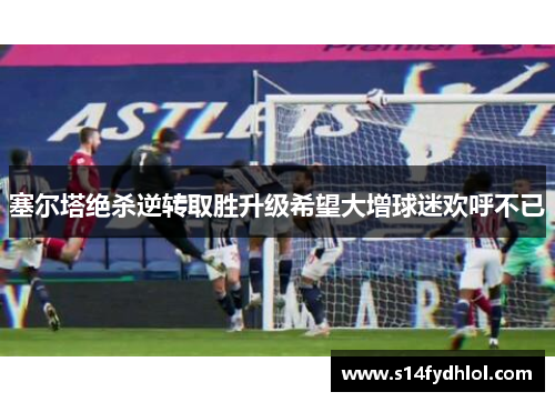 塞尔塔绝杀逆转取胜升级希望大增球迷欢呼不已
