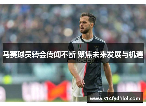 马赛球员转会传闻不断 聚焦未来发展与机遇