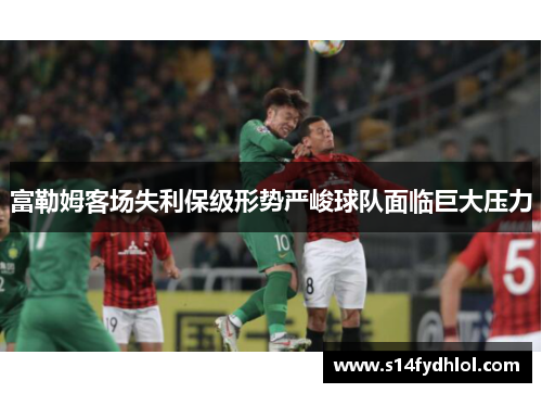 富勒姆客场失利保级形势严峻球队面临巨大压力