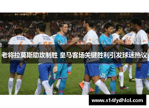 老将拉莫斯助攻制胜 皇马客场关键胜利引发球迷热议