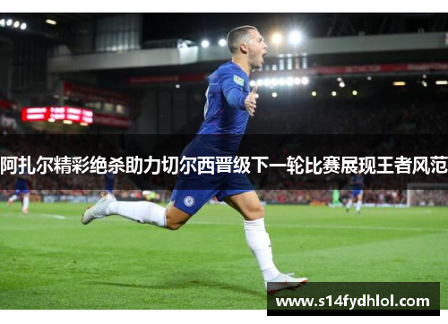 阿扎尔精彩绝杀助力切尔西晋级下一轮比赛展现王者风范