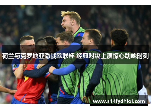 荷兰与克罗地亚激战欧联杯 经典对决上演惊心动魄时刻