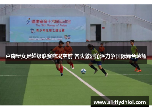 卢森堡女足超级联赛盛况空前 各队激烈角逐力争国际舞台荣耀